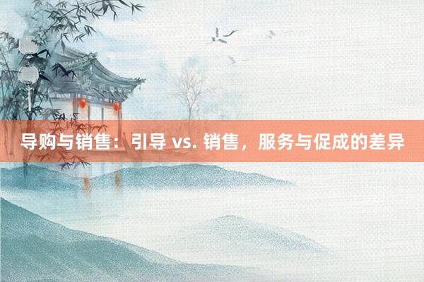 导购与销售：引导 vs. 销售，服务与促成的差异